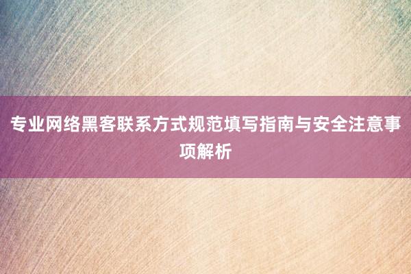 专业网络黑客联系方式规范填写指南与安全注意事项解析