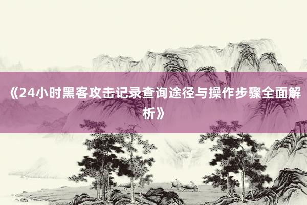 《24小时黑客攻击记录查询途径与操作步骤全面解析》