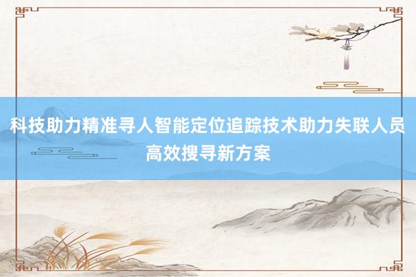 科技助力精准寻人智能定位追踪技术助力失联人员高效搜寻新方案
