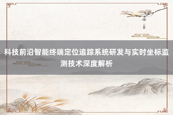 科技前沿智能终端定位追踪系统研发与实时坐标监测技术深度解析