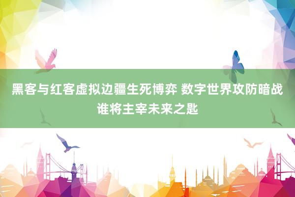 黑客与红客虚拟边疆生死博弈 数字世界攻防暗战谁将主宰未来之匙