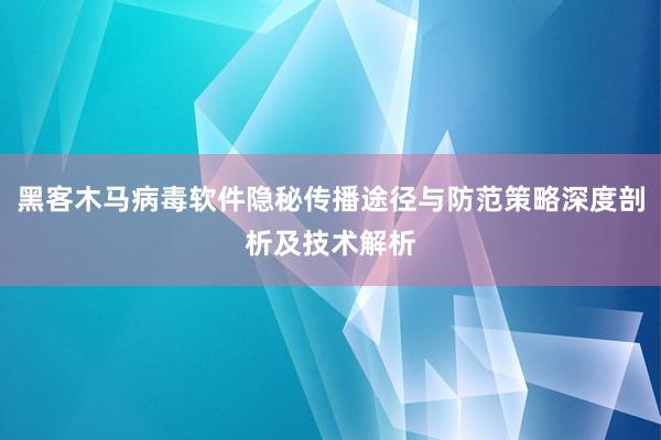 黑客木马病毒软件隐秘传播途径与防范策略深度剖析及技术解析