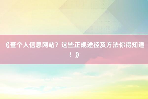 《查个人信息网站？这些正规途径及方法你得知道！》