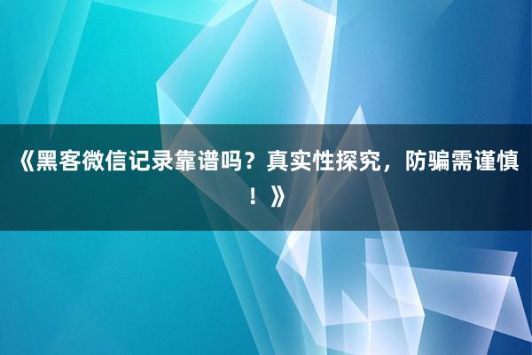 《黑客微信记录靠谱吗？真实性探究，防骗需谨慎！》