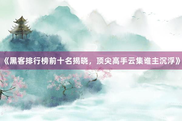 《黑客排行榜前十名揭晓，顶尖高手云集谁主沉浮》