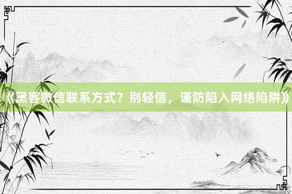 《黑客微信联系方式？别轻信，谨防陷入网络陷阱》